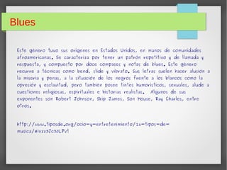 Blues 
Este género tuvo sus orígenes en Estados Unidos, en manos de comunidades 
afroamericanas. Se caracteriza por tener un patrón repetitivo y de llamada y 
respuesta, y compuesto por doce compases y notas de blues. Este género 
recurre a técnicas como bend, slide y vibrato. Sus letras suelen hacer alusión a 
la miseria y penas, a la situación de los negros frente a los blancos como la 
opresión y esclavitud, pero también posee tintes humorísticos, sexuales, alude a 
cuestiones religiosas, espirituales e historias realistas. Algunos de sus 
exponentes son Robert Johnson, Skip James, Son House, Ray Charles, entre 
otros. 
http://www.tiposde.org/ocio-y-entretenimiento/26-tipos-de-musica/# 
ixzz3Jc30LPvt 
 