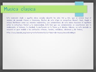Musica clasica 
Esta expresión alude a aquellas obras creadas durante los años 1750 y 1810, que se conoce bajo el 
nombre de período Clásico o Clasicismo. Dentro de esta etapa se encuentran Mozart, Bach, Haydn e 
incluso Beethoven como sus máximos exponentes. Los compositores de esta época buscaron el equilibrio 
entre la estructura formal y la expresividad. Esto hizo que sus composiciones se caractericen por la 
moderación, el balance, la claridad, la perfección en la forma y el diseño. Además, en este período se 
recurrió en gran medida a los contrastes rítmicos, tonales, melódicos, dinámicos y de timbre. 
http://www.tiposde.org/ocio-y-entretenimiento/26-tipos-de-musica/#ixzz3Jc3GHy2S 
 