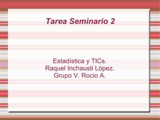 Tarea Seminario 2
Estadística y TICs.
Raquel Inchausti López.
Grupo V. Rocio A.
 