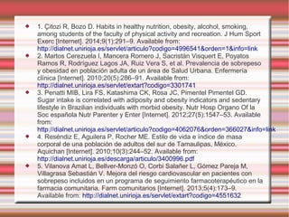  1. Çitozi R, Bozo D. Habits in healthy nutrition, obesity, alcohol, smoking,
among students of the faculty of physical activity and recreation. J Hum Sport
Exerc [Internet]. 2014;9(1):291–9. Available from:
http://dialnet.unirioja.es/servlet/articulo?codigo=4996541&orden=1&info=link
 2. Martos Cerezuela I, Mancera Romero J, Sacristán Visquert E, Poyatos
Ramos R, Rodríguez Lagos JA, Ruiz Vera S, et al. Prevalencia de sobrepeso
y obesidad en población adulta de un área de Salud Urbana. Enfermería
clínica [Internet]. 2010;20(5):286–91. Available from:
http://dialnet.unirioja.es/servlet/extart?codigo=3301741
 3. Penatti MIB, Lira FS, Katashima CK, Rosa JC, Pimentel Pimentel GD.
Sugar intake is correlated with adiposity and obesity indicators and sedentary
lifestyle in Brazilian individuals with morbid obesity. Nutr Hosp Organo Of la
Soc española Nutr Parenter y Enter [Internet]. 2012;27(5):1547–53. Available
from:
http://dialnet.unirioja.es/servlet/articulo?codigo=4062076&orden=366027&info=link
 4. Reséndiz E, Aguilera P, Rocher ME. Estilo de vida e índice de masa
corporal de una población de adultos del sur de Tamaulipas, México.
Aquichan [Internet]. 2010;10(3):244–52. Available from:
http://dialnet.unirioja.es/descarga/articulo/3400996.pdf
 5. Vilanova Amat L, Bellver-Monzó O, Corbi Salañer L, Gómez Pareja M,
Villagrasa Sebastián V. Mejora del riesgo cardiovascular en pacientes con
sobrepeso incluidos en un programa de seguimiento farmacoterapéutico en la
farmacia comunitaria. Farm comunitarios [Internet]. 2013;5(4):173–9.
Available from: http://dialnet.unirioja.es/servlet/extart?codigo=4551632
 