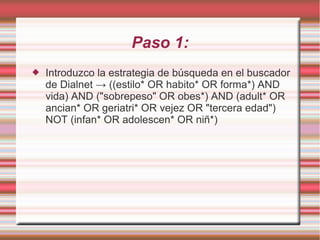 Paso 1:
 Introduzco la estrategia de búsqueda en el buscador
de Dialnet → ((estilo* OR habito* OR forma*) AND
vida) AND ("sobrepeso" OR obes*) AND (adult* OR
ancian* OR geriatri* OR vejez OR "tercera edad")
NOT (infan* OR adolescen* OR niñ*)
 