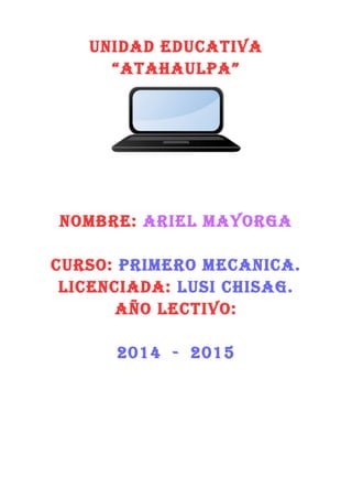 UNIDAD EDUCATIVA
“ATAHAULPA”
NOMBRE: ARIEL MAYORGA
CURSO: PRIMERO MECANICA.
LICENCIADA: LUSI CHISAG.
AÑO LECTIVO:
2014 - 2015
 