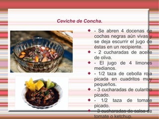 Ceviche de Concha.
 - Se abren 4 docenas de
cochas negras aún vivas y
se deja escurrir el jugo de
éstas en un recipiente.
 - 2 cucharadas de aceite
de oliva.
 - El jugo de 4 limones
medianos.
 - 1/2 taza de cebolla roja
picada en cuadritos muy
pequeños.
 - 3 cucharadas de culantro
picado.
 - 1/2 taza de tomate
picado.
 - 3 cucharadas de salsa de
tomate o ketchup.
 