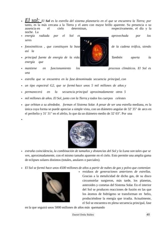 • El sol: El Sol es la estrella del sistema planetario en el que se encuentra la Tierra; por
tanto, es la más cercana a la Tierra y el astro con mayor brillo aparente. Su presencia o su
ausencia en el cielo determinan, respectivamente, el día y la
noche. La
• energía radiada por el Sol es aprovechada por los
seres
• fotosintéticos , que constituyen la base de la cadena trófica, siendo
así la
• principal fuente de energía de la vida. También aporta la
energía que
• mantiene en funcionamiento los procesos climáticos. El Sol es
una
• estrella que se encuentra en la fase denominada secuencia principal, con
• un tipo espectral G2, que se formó hace unos 5 mil millones de años y
• permanecerá en la secuencia principal aproximadamente otros 5
• mil millones de años. El Sol, junto con la Tierra y todos los cuerpos celestes
• que orbitan a su alrededor, forman el Sistema Solar. A pesar de ser una estrella mediana, es la
única cuya forma se puede apreciar a simple vista, con un diámetro angular de 32' 35" de arco en
el perihelio y 31' 31" en el afelio, lo que da un diámetro medio de 32' 03". Por una
•
• extraña coincidencia, la combinación de tamaños y distancias del Sol y la Luna son tales que se
ven, aproximadamente, con el mismo tamaño aparente en el cielo. Esto permite una amplia gama
de eclipses solares distintos (totales, anulares o parciales).
• El Sol se formó hace unos 4500 millones de años a partir de nubes de gas y polvo que contenían
• residuos de generaciones anteriores de estrellas.
Gracias a la metalicidad de dicho gas, de su disco
circumstelar surgieron, más tarde, los planetas,
asteroides y cometas del Sistema Solar. En el interior
del Sol se producen reacciones de fusión en las que
los átomos de hidrógeno se transforman en helio,
produciéndose la energía que irradia. Actualmente,
el Sol se encuentra en plena secuencia principal, fase
en la que seguirá unos 5000 millones de años más quemando
40Daniel Doña Ibáñez
 