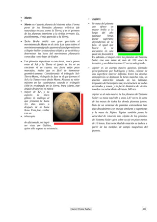 • Marte:
•
• Marte es el cuarto planeta del sistema solar. Forma
parte de los llamados planetas telúricos (de
naturaleza rocosa, como la Tierra) y es el primero
de los planetas exteriores a la órbita terrestre. Es,
posiblemente, el más parecido a la Tierra.
• Tycho Brahe midió con gran precisión el
movimiento de Marte en el cielo. Los datos sobre el
movimiento retrógrado aparente (lazos) permitieron
a Kepler hallar la naturaleza elíptica de su órbita y
determinar las leyes del movimiento planetario
conocidas como leyes de Kepler.
• Los planetas superiores o exteriores, nunca pasan
entre el Sol y la Tierra ni jamás se les ve en
creciente ni en cuarto; sus fases están poco
marcadas, hecho que es fácil de demostrar
geométricamente. Considerando el triángulo Sol-
Tierra-Marte, el ángulo de fase es el que forman el
Sol y la Tierra vistos desde Marte. Alcanza su valor
máximo en las cuadraturas cuando el triángulo
STM es rectángulo en la Tierra. Para Marte, este
ángulo de fase no es nunca
• mayor de 42º, y su
aspecto de disco
giboso es análogo al
que presenta la Luna
3,5 días antes o
después de la Luna
llena. Esta fase, visible
con un
• telescopio
de aficionado, no logró
ser vista por Galileo,
quien sólo supuso su existencia.
• Jupiter:
• Se trata del planeta
que ofrece un
mayor brillo a lo
largo del año
(aunque Venus
puede superarlo
dependiendo de su
fase, al igual que
Marte si se
encuentra en una
posición favorable).
Es, además, el mayor entre los planetas del Sistema
Solar, con una masa de más de 310 veces la
terrestre, y un diámetro unas 11 veces más grande.
• Júpiter es un cuerpo masivo gaseoso, formado
principalmente por hidrógeno y helio, carente de
una superficie interior definida. Entre los detalles
atmosféricos se destacan la Gran mancha roja, un
enorme anticiclón situado en las latitudes
tropicales del hemisferio sur, la estructura de nubes
en bandas y zonas, y la fuerte dinámica de vientos
zonales con velocidades de hasta 140 m/s.
Júpiter es el más masivo de los planetas del Sistema
Solar: su masa equivale a unas 2,47 veces la suma
de las masas de todos los demás planetas juntos.
Más de un centenar de planetas extrasolares han
sido descubiertos con masas similares o superiores
a la masa de Júpiter. Júpiter también posee la
velocidad de rotación más rápida de los planetas
del Sistema Solar: gira sobre su eje en poco menos
de 10 horas. Esta velocidad de rotación se deduce a
partir de las medidas de campo magnético del
planeta.
40Daniel Doña Ibáñez
 