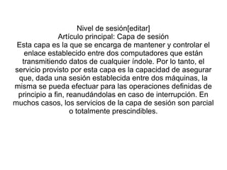 Nivel de sesión[editar]
Artículo principal: Capa de sesión
Esta capa es la que se encarga de mantener y controlar el
enlace establecido entre dos computadores que están
transmitiendo datos de cualquier índole. Por lo tanto, el
servicio provisto por esta capa es la capacidad de asegurar
que, dada una sesión establecida entre dos máquinas, la
misma se pueda efectuar para las operaciones definidas de
principio a fin, reanudándolas en caso de interrupción. En
muchos casos, los servicios de la capa de sesión son parcial
o totalmente prescindibles.
 