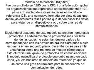 Modelo de referencia OSI[editar]
Fue desarrollado en 1980 por la ISO,1 una federación global​
de organizaciones que representa aproximadamente a 130
países. El núcleo de este estándar es el modelo de
referencia OSI, una normativa formada por siete capas que
define las diferentes fases por las que deben pasar los datos
para viajar de un dispositivo a otro sobre una red de
comunicaciones.
Siguiendo el esquema de este modelo se crearon numerosos
protocolos. El advenimiento de protocolos más flexibles
donde las capas no están tan desmarcadas y la
correspondencia con los niveles no era tan clara puso a este
esquema en un segundo plano. Sin embargo se usa en la
enseñanza como una manera de mostrar cómo puede
estructurarse una «pila» de protocolos de comunicaciones.
El modelo especifica el protocolo que debe usarse en cada
capa, y suele hablarse de modelo de referencia ya que se
usa como una gran herramienta para la enseñanza de
comunicación de redes.
 