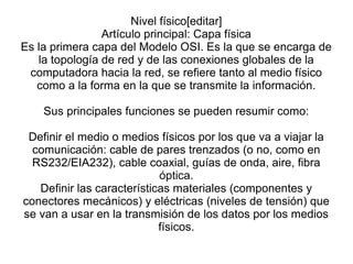 Nivel físico[editar]
Artículo principal: Capa física
Es la primera capa del Modelo OSI. Es la que se encarga de
la topología de red y de las conexiones globales de la
computadora hacia la red, se refiere tanto al medio físico
como a la forma en la que se transmite la información.
Sus principales funciones se pueden resumir como:
Definir el medio o medios físicos por los que va a viajar la
comunicación: cable de pares trenzados (o no, como en
RS232/EIA232), cable coaxial, guías de onda, aire, fibra
óptica.
Definir las características materiales (componentes y
conectores mecánicos) y eléctricas (niveles de tensión) que
se van a usar en la transmisión de los datos por los medios
físicos.
 