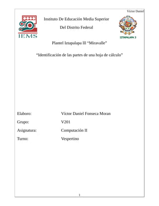 Víctor Daniel
Instituto De Educación Media Superior
Del Distrito Federal
Plantel Iztapalapa lll “Miravalle”
“Identificación de las partes de una hoja de cálculo”
Elaboro: Víctor Daniel Fonseca Moran
Grupo: V201
Asignatura: Computación II
Turno: Vespertino
1