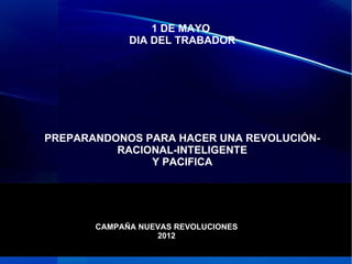 1 DE MAYO
             DIA DEL TRABADOR




PREPARANDONOS PARA HACER UNA REVOLUCIÓN-
          RACIONAL-INTELIGENTE
               Y PACIFICA




       CAMPAÑA NUEVAS REVOLUCIONES
                  2012
 