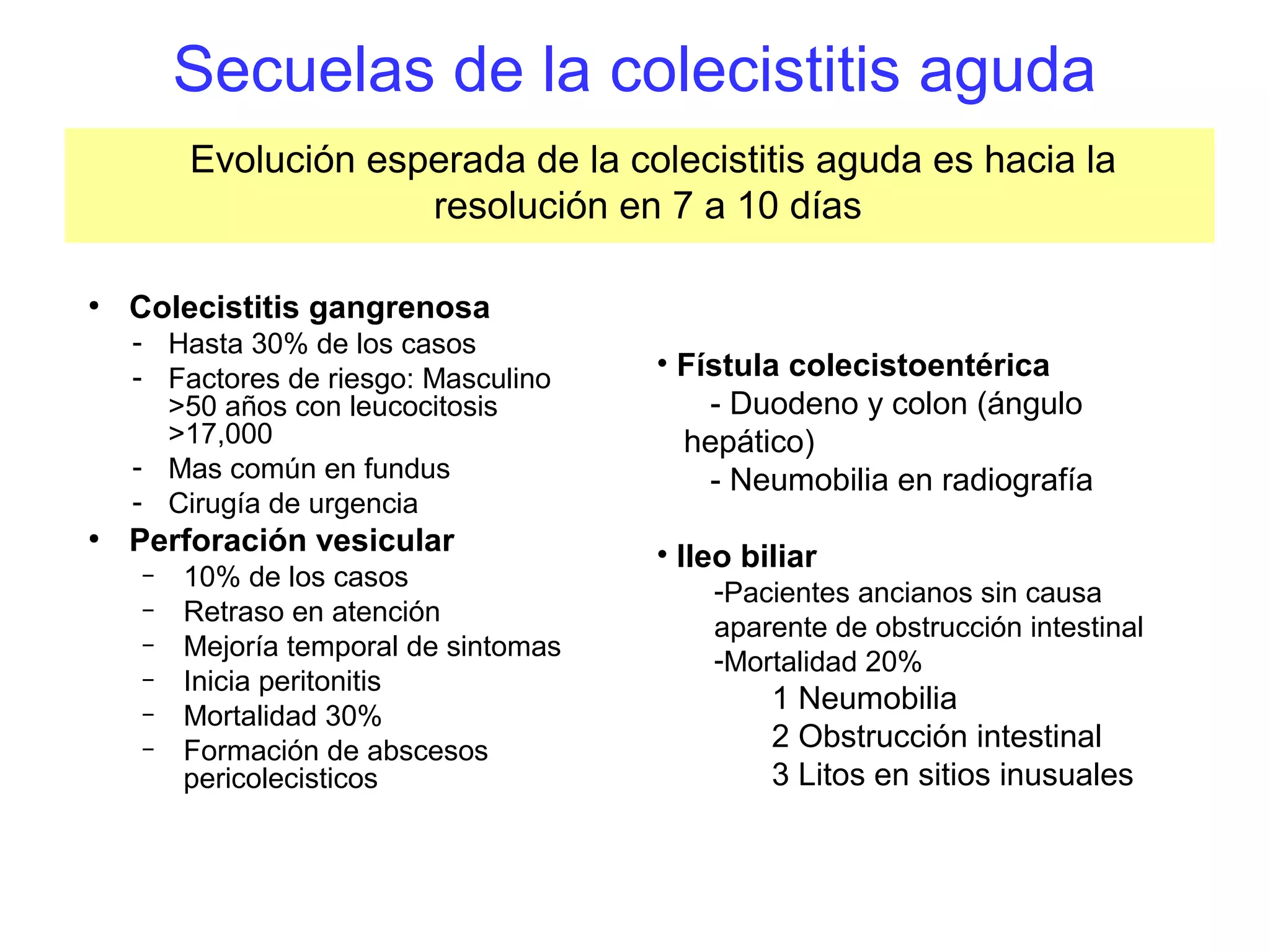 Secuelas de la colecistitis aguda
        Evolución esperada de la colecistitis aguda es hacia la
                     resolución en 7 a 10 días

●
    Colecistitis gangrenosa
    - Hasta 30% de los casos
    - Factores de riesgo: Masculino    • Fístula colecistoentérica
      >50 años con leucocitosis            - Duodeno y colon (ángulo
      >17,000                            hepático)
    - Mas común en fundus                  - Neumobilia en radiografía
    - Cirugía de urgencia
●
    Perforación vesicular              • Ileo biliar
    –   10% de los casos                   -Pacientes ancianos sin causa
    –   Retraso en atención
                                           aparente de obstrucción intestinal
    –   Mejoría temporal de sintomas       -Mortalidad 20%
    –   Inicia peritonitis
                                                1 Neumobilia
    –   Mortalidad 30%
    –   Formación de abscesos                   2 Obstrucción intestinal
        pericolecisticos                        3 Litos en sitios inusuales
 