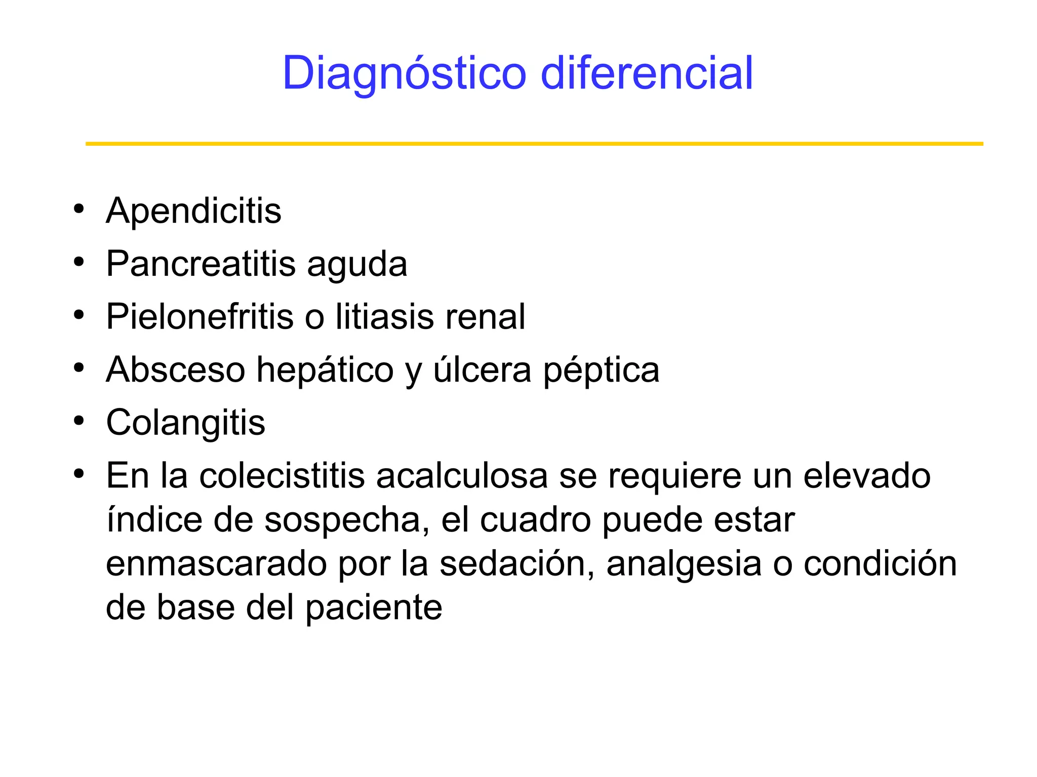 Diagnóstico diferencial

●
    Apendicitis
●
    Pancreatitis aguda
●
    Pielonefritis o litiasis renal
●
    Absceso hepático y úlcera péptica
●
    Colangitis
●
    En la colecistitis acalculosa se requiere un elevado
    índice de sospecha, el cuadro puede estar
    enmascarado por la sedación, analgesia o condición
    de base del paciente
 