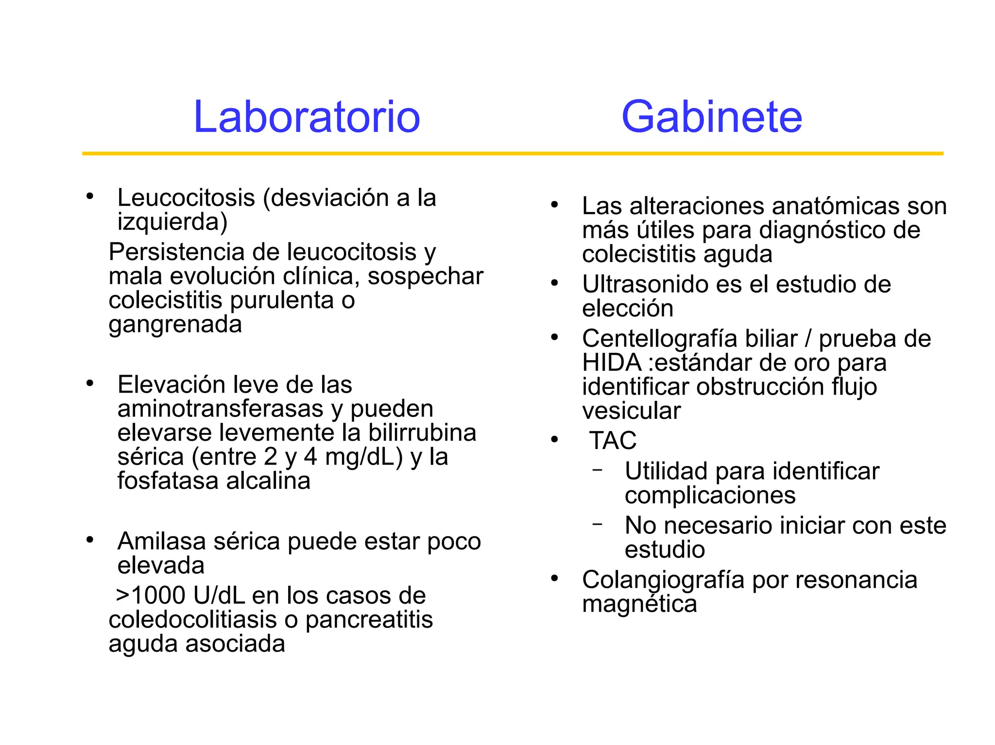 Laboratorio                         Gabinete
●
     Leucocitosis (desviación a la      ●
                                            Las alteraciones anatómicas son
     izquierda)                             más útiles para diagnóstico de
    Persistencia de leucocitosis y          colecistitis aguda
    mala evolución clínica, sospechar   ●
                                            Ultrasonido es el estudio de
    colecistitis purulenta o                elección
    gangrenada                          ●
                                            Centellografía biliar / prueba de
                                            HIDA :estándar de oro para
●
    Elevación leve de las                   identificar obstrucción flujo
    aminotransferasas y pueden              vesicular
    elevarse levemente la bilirrubina   ●
                                             TAC
    sérica (entre 2 y 4 mg/dL) y la          – Utilidad para identificar
    fosfatasa alcalina
                                                complicaciones
                                             – No necesario iniciar con este
●
     Amilasa sérica puede estar poco            estudio
     elevada                            ●
                                            Colangiografía por resonancia
     >1000 U/dL en los casos de             magnética
    coledocolitiasis o pancreatitis
    aguda asociada
 