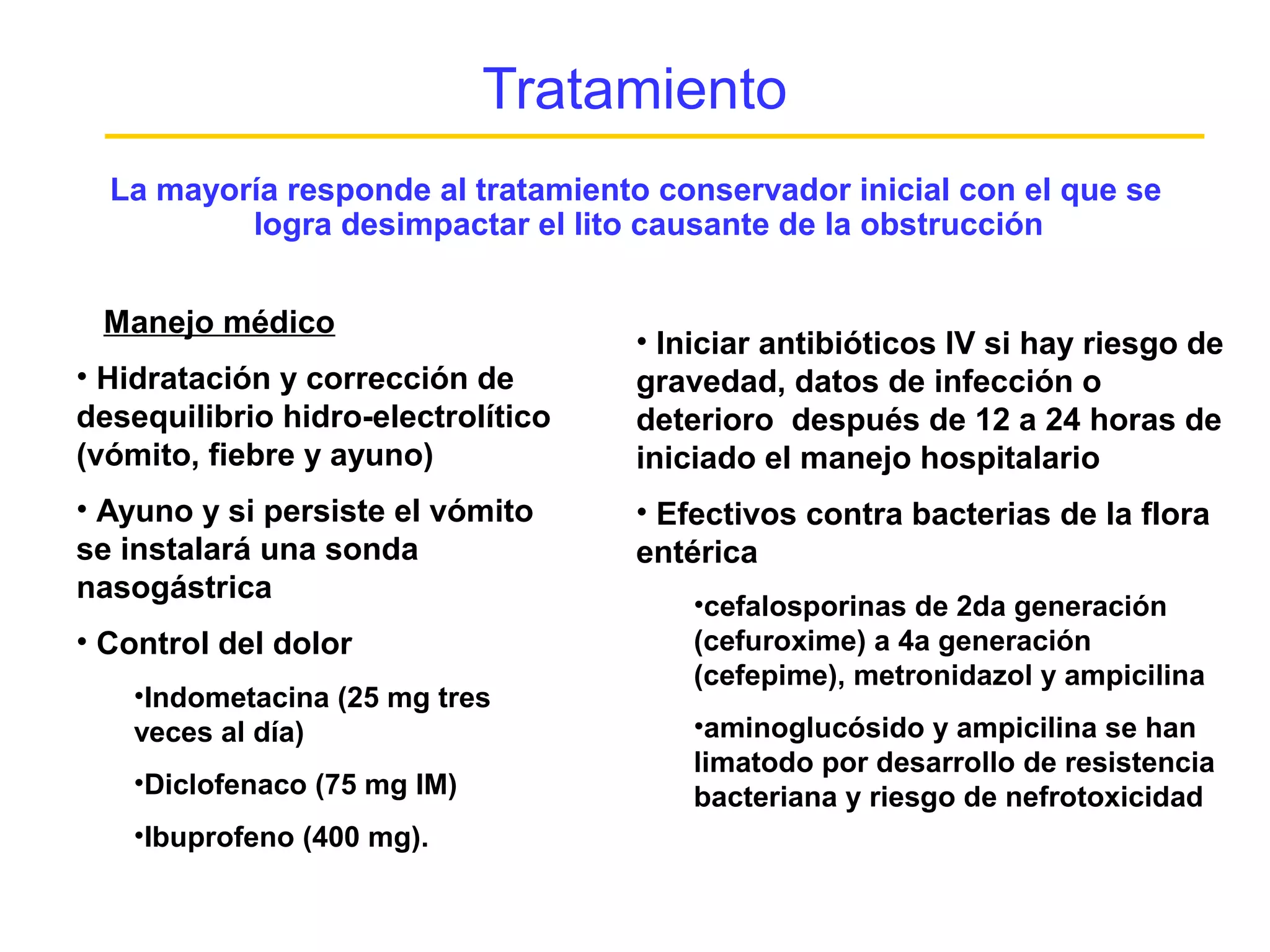Tratamiento
  La mayoría responde al tratamiento conservador inicial con el que se
          logra desimpactar el lito causante de la obstrucción


 Manejo médico
                                    • Iniciar antibióticos IV si hay riesgo de
• Hidratación y corrección de       gravedad, datos de infección o
desequilibrio hidro-electrolítico   deterioro después de 12 a 24 horas de
(vómito, fiebre y ayuno)            iniciado el manejo hospitalario
• Ayuno y si persiste el vómito     • Efectivos contra bacterias de la flora
se instalará una sonda              entérica
nasogástrica
                                        •cefalosporinas de 2da generación
• Control del dolor                     (cefuroxime) a 4a generación
                                        (cefepime), metronidazol y ampicilina
    •Indometacina (25 mg tres
    veces al día)                       •aminoglucósido y ampicilina se han
                                        limatodo por desarrollo de resistencia
    •Diclofenaco (75 mg IM)             bacteriana y riesgo de nefrotoxicidad
    •Ibuprofeno (400 mg).
 