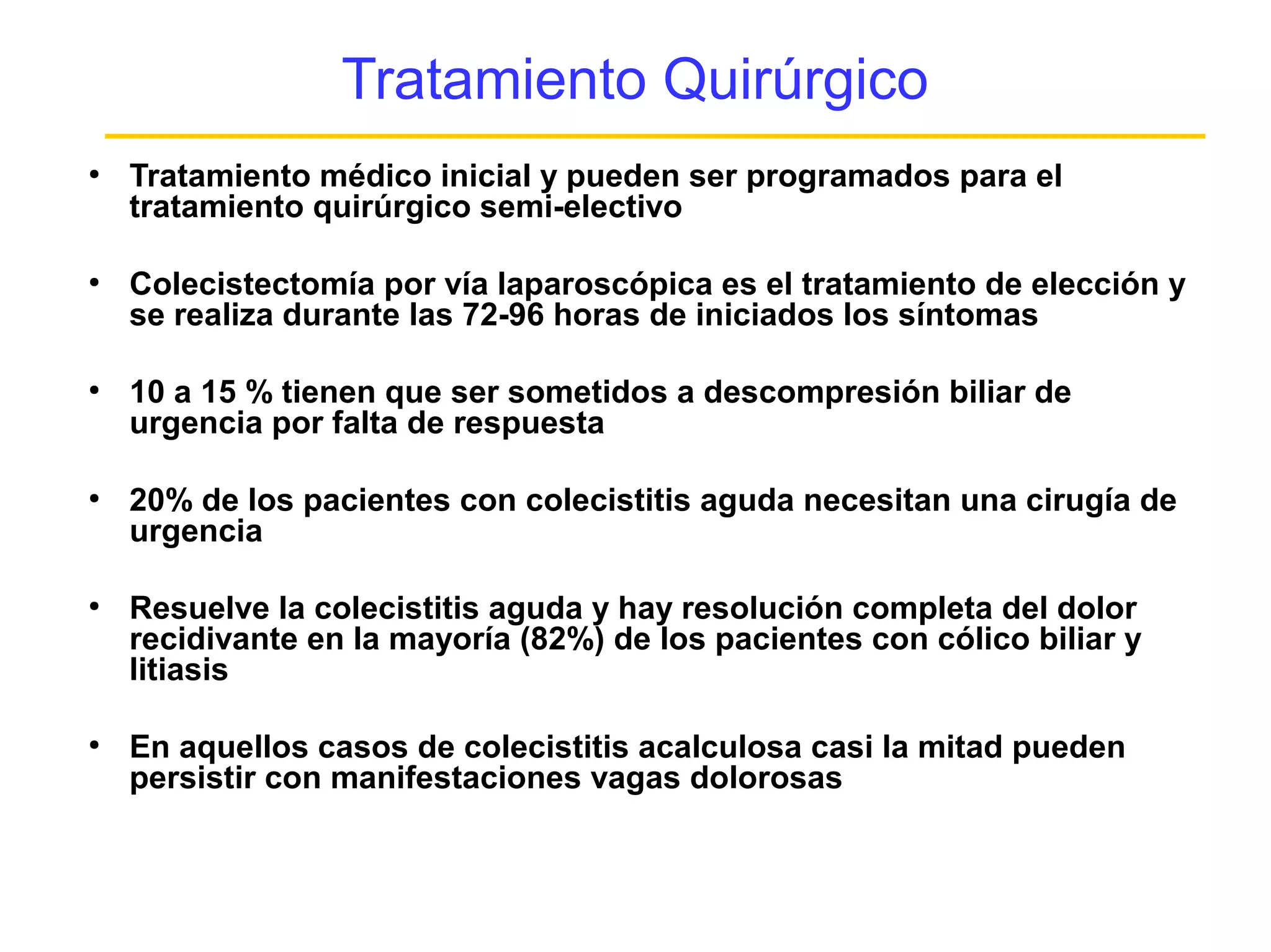 Tratamiento Quirúrgico
●
    Tratamiento médico inicial y pueden ser programados para el
    tratamiento quirúrgico semi-electivo

●
    Colecistectomía por vía laparoscópica es el tratamiento de elección y
    se realiza durante las 72-96 horas de iniciados los síntomas

●
    10 a 15 % tienen que ser sometidos a descompresión biliar de
    urgencia por falta de respuesta

●
    20% de los pacientes con colecistitis aguda necesitan una cirugía de
    urgencia

●
    Resuelve la colecistitis aguda y hay resolución completa del dolor
    recidivante en la mayoría (82%) de los pacientes con cólico biliar y
    litiasis

●
    En aquellos casos de colecistitis acalculosa casi la mitad pueden
    persistir con manifestaciones vagas dolorosas
 