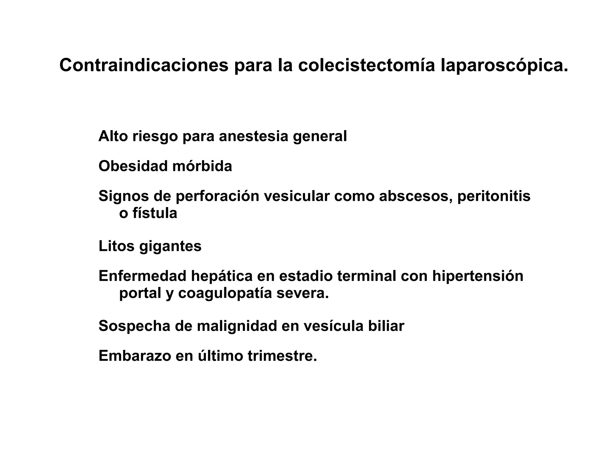 Contraindicaciones para la colecistectomía laparoscópica.


    Alto riesgo para anestesia general
    Obesidad mórbida
    Signos de perforación vesicular como abscesos, peritonitis
       o fístula

    Litos gigantes
    Enfermedad hepática en estadio terminal con hipertensión
      portal y coagulopatía severa.

    Sospecha de malignidad en vesícula biliar
    Embarazo en último trimestre.
 