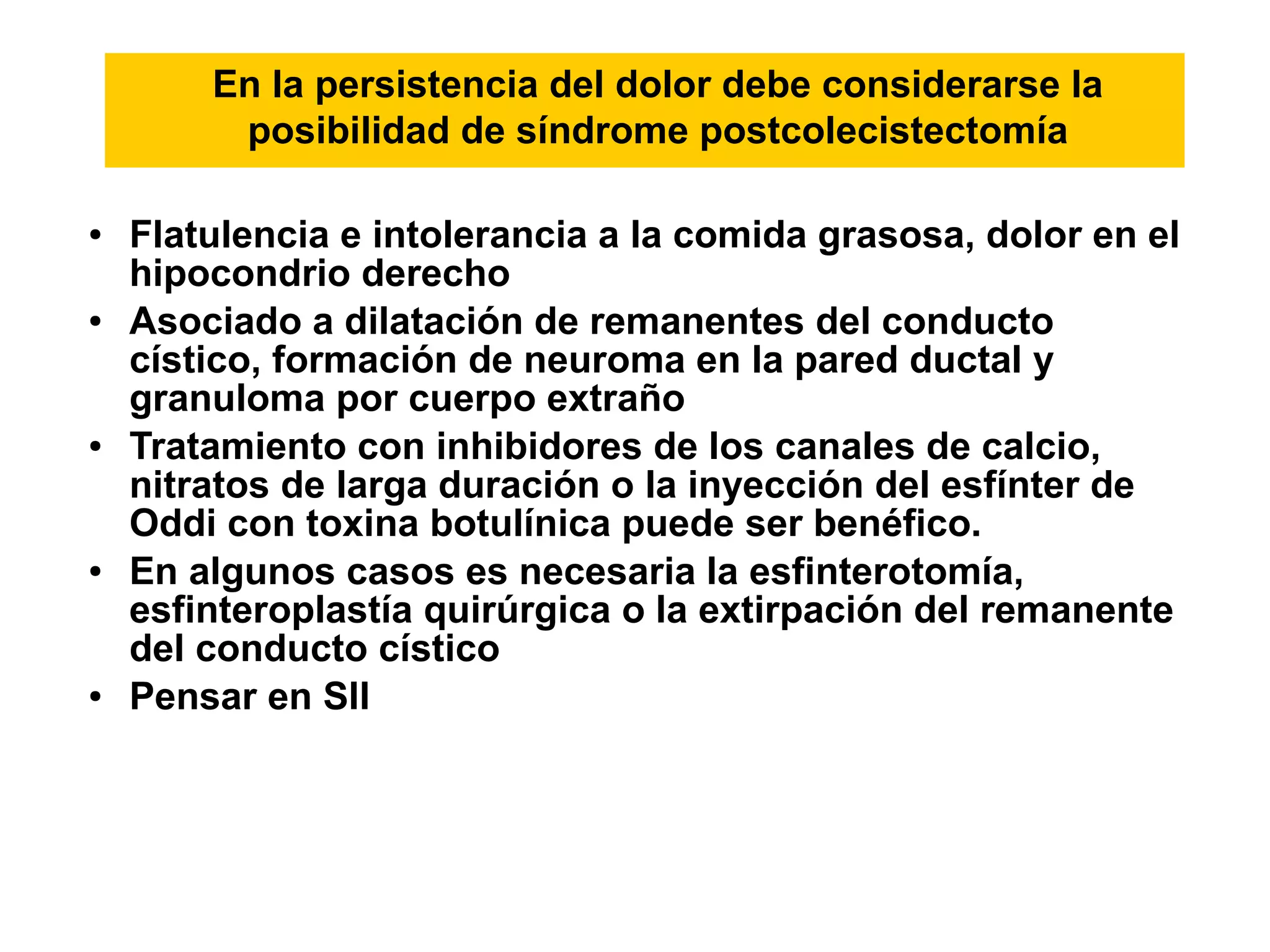 En la persistencia del dolor debe considerarse la
         posibilidad de síndrome postcolecistectomía

●   Flatulencia e intolerancia a la comida grasosa, dolor en el
    hipocondrio derecho
●   Asociado a dilatación de remanentes del conducto
    cístico, formación de neuroma en la pared ductal y
    granuloma por cuerpo extraño
●   Tratamiento con inhibidores de los canales de calcio,
    nitratos de larga duración o la inyección del esfínter de
    Oddi con toxina botulínica puede ser benéfico.
●   En algunos casos es necesaria la esfinterotomía,
    esfinteroplastía quirúrgica o la extirpación del remanente
    del conducto cístico
●   Pensar en SII
 