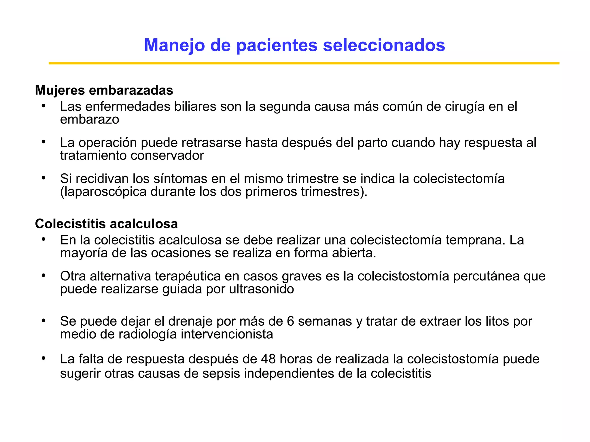 Manejo de pacientes seleccionados

Mujeres embarazadas
 ●
   Las enfermedades biliares son la segunda causa más común de cirugía en el
   embarazo
 ●
     La operación puede retrasarse hasta después del parto cuando hay respuesta al
     tratamiento conservador
 ●
     Si recidivan los síntomas en el mismo trimestre se indica la colecistectomía
     (laparoscópica durante los dos primeros trimestres).

Colecistitis acalculosa
 ●
    En la colecistitis acalculosa se debe realizar una colecistectomía temprana. La
    mayoría de las ocasiones se realiza en forma abierta.
 ●
     Otra alternativa terapéutica en casos graves es la colecistostomía percutánea que
     puede realizarse guiada por ultrasonido

 ●
     Se puede dejar el drenaje por más de 6 semanas y tratar de extraer los litos por
     medio de radiología intervencionista
 ●
     La falta de respuesta después de 48 horas de realizada la colecistostomía puede
     sugerir otras causas de sepsis independientes de la colecistitis
 