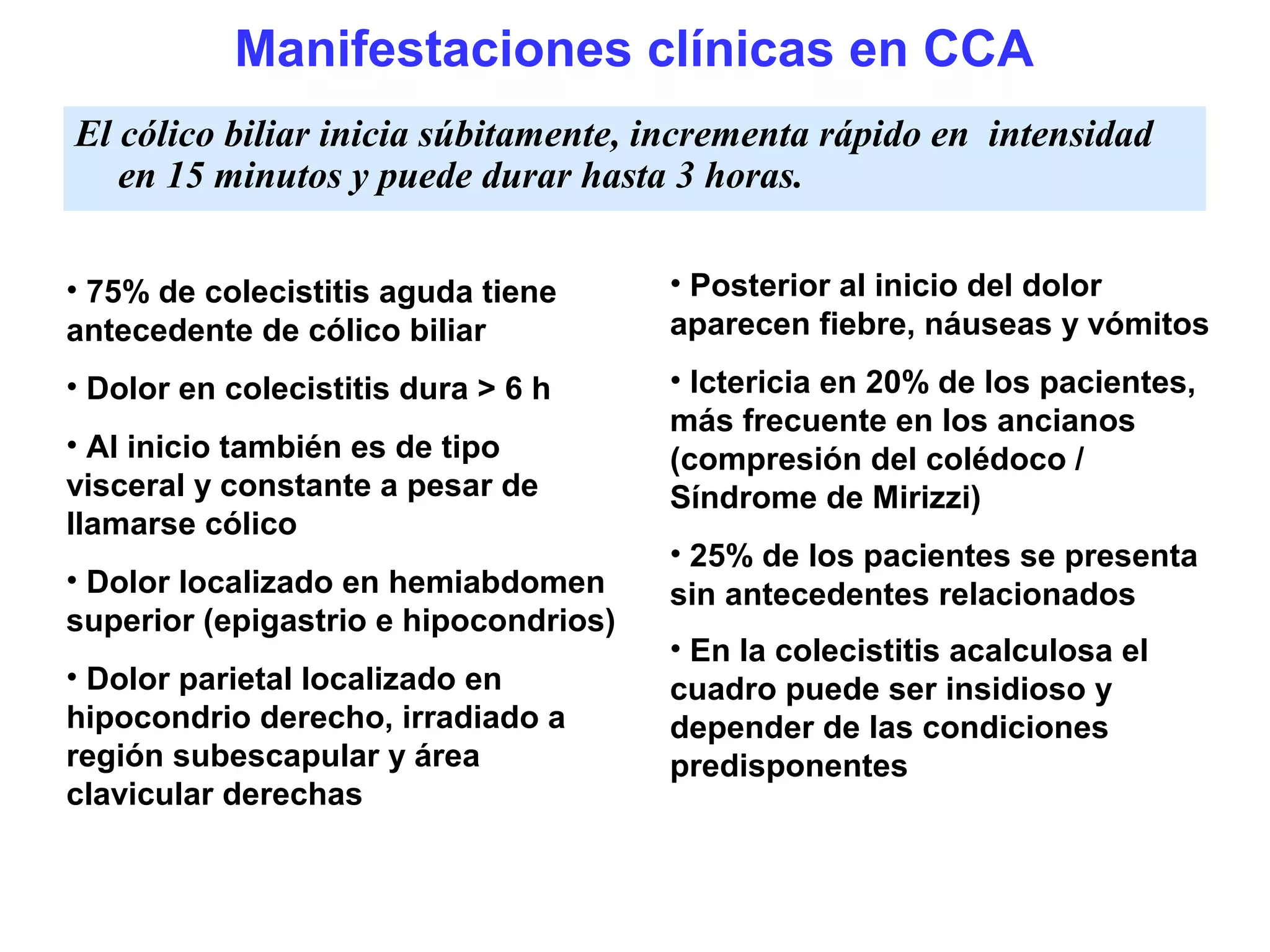 Manifestaciones clínicas en CCA
El cólico biliar inicia súbitamente, incrementa rápido en intensidad
   en 15 minutos y puede durar hasta 3 horas.

• 75% de colecistitis aguda tiene      • Posterior al inicio del dolor
antecedente de cólico biliar           aparecen fiebre, náuseas y vómitos
• Dolor en colecistitis dura > 6 h     • Ictericia en 20% de los pacientes,
                                       más frecuente en los ancianos
• Al inicio también es de tipo         (compresión del colédoco /
visceral y constante a pesar de        Síndrome de Mirizzi)
llamarse cólico
                                       • 25% de los pacientes se presenta
• Dolor localizado en hemiabdomen      sin antecedentes relacionados
superior (epigastrio e hipocondrios)
                                       • En la colecistitis acalculosa el
• Dolor parietal localizado en         cuadro puede ser insidioso y
hipocondrio derecho, irradiado a       depender de las condiciones
región subescapular y área             predisponentes
clavicular derechas
 