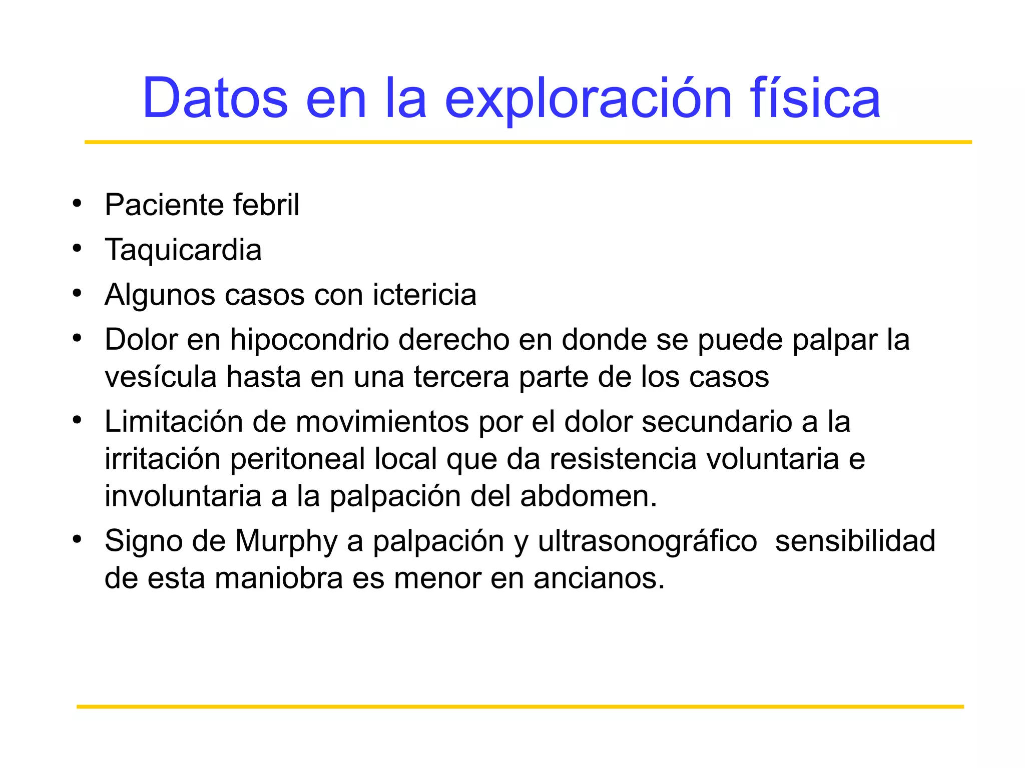 Datos en la exploración física
●
    Paciente febril
●
    Taquicardia
●
    Algunos casos con ictericia
●
    Dolor en hipocondrio derecho en donde se puede palpar la
    vesícula hasta en una tercera parte de los casos
●
    Limitación de movimientos por el dolor secundario a la
    irritación peritoneal local que da resistencia voluntaria e
    involuntaria a la palpación del abdomen.
●
    Signo de Murphy a palpación y ultrasonográfico sensibilidad
    de esta maniobra es menor en ancianos.
 