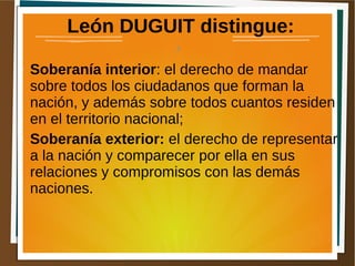 León DUGUIT distingue:
● Soberanía interior: el derecho de mandar
sobre todos los ciudadanos que forman la
nación, y además sobre todos cuantos residen
en el territorio nacional;
● Soberanía exterior: el derecho de representar
a la nación y comparecer por ella en sus
relaciones y compromisos con las demás
naciones.
4
 
