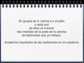 En grupos de 4, vamos a ir al patio
                     y cada uno
                 de ellos va a tomar
         dos medidas de la parte de la cancha
            de baloncesto que yo indique.

Anotad los resultados de las mediciones en un cuaderno.
 