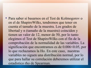 
Para saber si basarnos en el Test de Kolmogorov o
en el de ShapiroWilks, tendremos que tener en
cuenta el tamaño de la muestra. Los grados de
libertad y n (tamaño de la muestra) coinciden y
tienen un valor de 12, menor de 50, por lo tanto
elegimos el Test de ShapiroWilks con el fin de la
comprobación de la normalidad de las variables. La
significación que encontramos es de 0.006<0.05, por
lo que rechazamos la Ho. En este caso, nuestras
variables no siguen una distribución normal, por lo
que para hallar su correlación deberemos utilizar el
estadístico rho de Spearman.
 