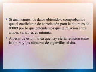 
Si analizamos los datos obtenidos, comprobamos
que el coeficiente de correlación para la altura es de
0’089 por lo que entendemos que la relación entre
ambas variables es mínima.

A pesar de esto, indica que hay cierta relación entre
la altura y los números de cigarrillos al día.
 