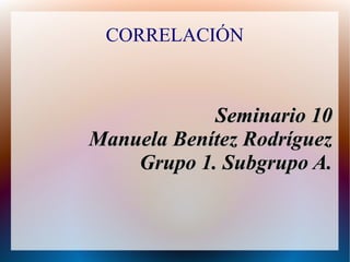 CORRELACIÓN
Seminario 10Seminario 10
Manuela Benítez RodríguezManuela Benítez Rodríguez
Grupo 1. Subgrupo A.Grupo 1. Subgrupo A.
 