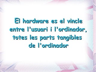 E l hardware es el vincle entre l'usuari i l'ordinador,  totes les parts tangibles  de l'ordinador 