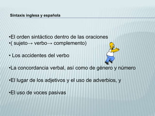 Sintaxis inglesa y española




•El orden sintáctico dentro de las oraciones
•( sujeto→ verbo→ complemento)

• Los accidentes del verbo

•La concordancia verbal, así como de género y número

•El lugar de los adjetivos y el uso de adverbios, y

•El uso de voces pasivas
 