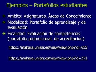 Ejemplos – Portafolios estudiantes 
 Ámbito: Asignaturas, Áreas de Conocimiento 
 Modalidad: Portafolio de aprendizaje y de 
evaluación 
 Finalidad: Evaluación de competencias 
(portafolio promocional, de acreditación) 
https://mahara.unizar.es/view/view.php?id=655 
https://mahara.unizar.es/view/view.php?id=271 
 