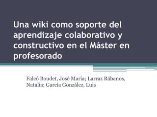 Una wiki como soporte del 
aprendizaje colaborativo y 
constructivo en el Máster en 
profesorado 
Falcó Boudet, José María; Larraz Rábanos, 
Natalia; García González, Luis 
 