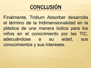 CONCLUSIÓN
Finalmente, Tridium Absorber desarrolla
el término de la tridimensionalidad en la
plástica de una manera lúdica para los
niños en el conocimiento por las TIC,
adecuándose a su edad, sus
conocimientos y sus intereses.
 