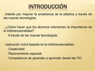 INTRODUCCIÓN
Interés por mejorar la enseñanza de la plástica a través de
las nuevas tecnologías.
¿Cómo hacer que los alumnos interioricen la importancia de
la tridimensionalidad?
A través de las nuevas tecnologías.
Aplicación móvil basada en la tridimensionalidad:
Creatividad.
Razonamiento espacial.
Competencia de aprender a aprender desde las TIC.
 