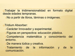 Trabajar la tridimensionalidad en formato digital
desde edades tempranas.
No a partir de libros, láminas o imágenes.
Tridium Absorber:
Carácter Innovador y experimental.
Figuras en perspectiva: educación plástica.
Competencia matemática y conocimiento del
entorno.
De manera lúdica y creativa.
Tratamiento de la información y de la
comunicación.
 