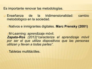 Es importante renovar las metodologías.
 Enseñanza de la tridimensionalidad: cambio
metodológico en la sociedad.
Nativos e inmigrantes digitales. Marc Prensky (2001)
M-Learning: aprendizaje móvil.
Zapata-Ros (2012)“caracteriza el aprendizaje móvil
por ser el que utiliza dispositivos que las personas
utilizan y llevan a todas partes”.
Tabletas multitáctiles.
 