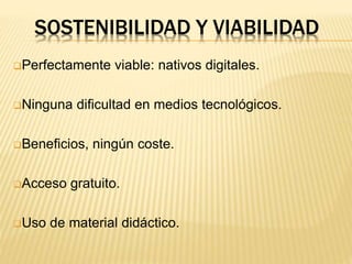 SOSTENIBILIDAD Y VIABILIDAD
Perfectamente viable: nativos digitales.
Ninguna dificultad en medios tecnológicos.
Beneficios, ningún coste.
Acceso gratuito.
Uso de material didáctico.
 