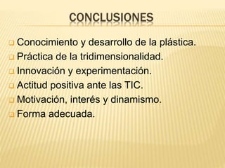 CONCLUSIONES
 Conocimiento y desarrollo de la plástica.
 Práctica de la tridimensionalidad.
 Innovación y experimentación.
 Actitud positiva ante las TIC.
 Motivación, interés y dinamismo.
 Forma adecuada.
 