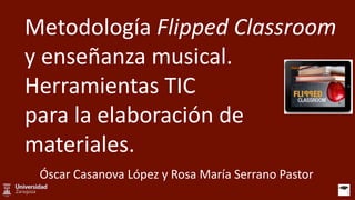 Metodología Flipped Classroom
y enseñanza musical.
Herramientas TIC
para la elaboración de
materiales.
Óscar Casanova López y Rosa María Serrano Pastor
 