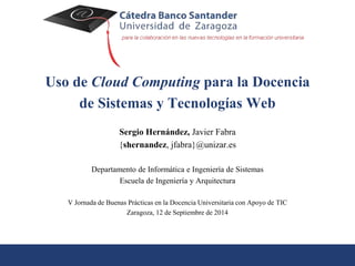 Uso de Cloud Computing para la Docencia 
de Sistemas y Tecnologías Web 
Sergio Hernández, Javier Fabra 
{shernandez, jfabra}@unizar.es 
Departamento de Informática e Ingeniería de Sistemas 
Escuela de Ingeniería y Arquitectura 
V Jornada de Buenas Prácticas en la Docencia Universitaria con Apoyo de TIC 
Zaragoza, 12 de Septiembre de 2014 
 