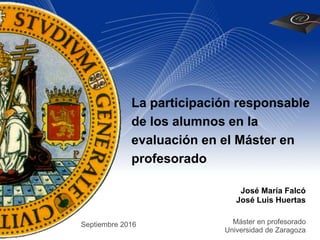 La participación responsable
de los alumnos en la
evaluación en el Máster en
profesorado
José María Falcó
José Luis Huertas
Máster en profesorado
Universidad de Zaragoza
Septiembre 2016
 