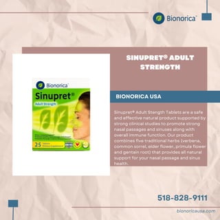 518-828-9111
SINUPRET® ADULT
STRENGTH
BIONORICA USA
Sinupret® Adult Stength Tablets are a safe
and effective natural product supported by
strong clinical studies to promote strong
nasal passages and sinuses along with
overall immune function. Our product
combines five traditional herbs (verbena,
common sorrel, elder flower, primula flower
and gentain root) that provides all natural
support for your nasal passage and sinus
health.
bionoricausa.com
 