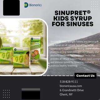 SINUPRET®
KIDS SYRUP
FOR SINUSES
Sinupret® Adult Stength Tablets and Sinupret®
Kids Syrup are all natural, fast-acting herbal
supplements supported by strong clinical studies t
promote strong nasal passages and sinuses. Our
products combines five traditional herbs that
provides all natural support for your nasal passage
and immune system by loosening mucus to
promote healthy breathing.
Contact Us
518-828-9111
bionoricausa.com
6 Grandinetti Drive
Ghent, NY
 