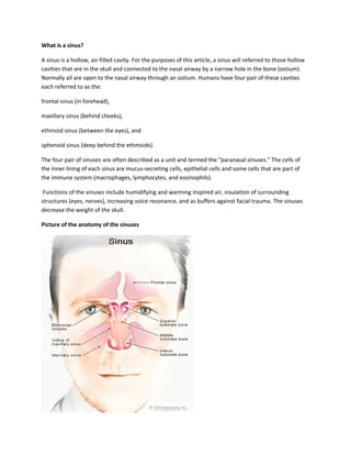 What is a sinus?

A sinus is a hollow, air-filled cavity. For the purposes of this article, a sinus will referred to those hollow
cavities that are in the skull and connected to the nasal airway by a narrow hole in the bone (ostium).
Normally all are open to the nasal airway through an ostium. Humans have four pair of these cavities
each referred to as the:

frontal sinus (in forehead),

maxillary sinus (behind cheeks),

ethmoid sinus (between the eyes), and

sphenoid sinus (deep behind the ethmoids).

The four pair of sinuses are often described as a unit and termed the "paranasal sinuses." The cells of
the inner lining of each sinus are mucus-secreting cells, epithelial cells and some cells that are part of
the immune system (macrophages, lymphocytes, and eosinophils).

 Functions of the sinuses include humidifying and warming inspired air, insulation of surrounding
structures (eyes, nerves), increasing voice resonance, and as buffers against facial trauma. The sinuses
decrease the weight of the skull.

Picture of the anatomy of the sinuses
 