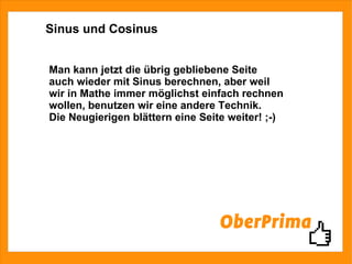 Sinus und Cosinus Man kann jetzt die übrig gebliebene Seite auch wieder mit Sinus berechnen, aber weil wir in Mathe immer möglichst einfach rechnen wollen, benutzen wir eine andere Technik. Die Neugierigen blättern eine Seite weiter! ;-) 