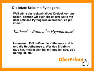 Die letzte Seite mit Pythagoras Weil wir ja ein rechtwinkliges Dreieck vor uns haben, können wir auch die andere Seite mit dem Satz des Pythagoras ausrechen, es gilt immer: In unserem Fall heißen die Katheten a und b und die Hypothenuse c. Wer das Ergebnis raus hat, meldet sich bei mir und ich sag, ob's richtig ist, ok? 