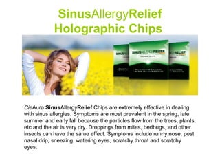 SinusAllergyRelief
            Holographic Chips




CieAura SinusAllergyRelief Chips are extremely effective in dealing
with sinus allergies. Symptoms are most prevalent in the spring, late
summer and early fall because the particles flow from the trees, plants,
etc and the air is very dry. Droppings from mites, bedbugs, and other
insects can have the same effect. Symptoms include runny nose, post
nasal drip, sneezing, watering eyes, scratchy throat and scratchy
eyes.
 