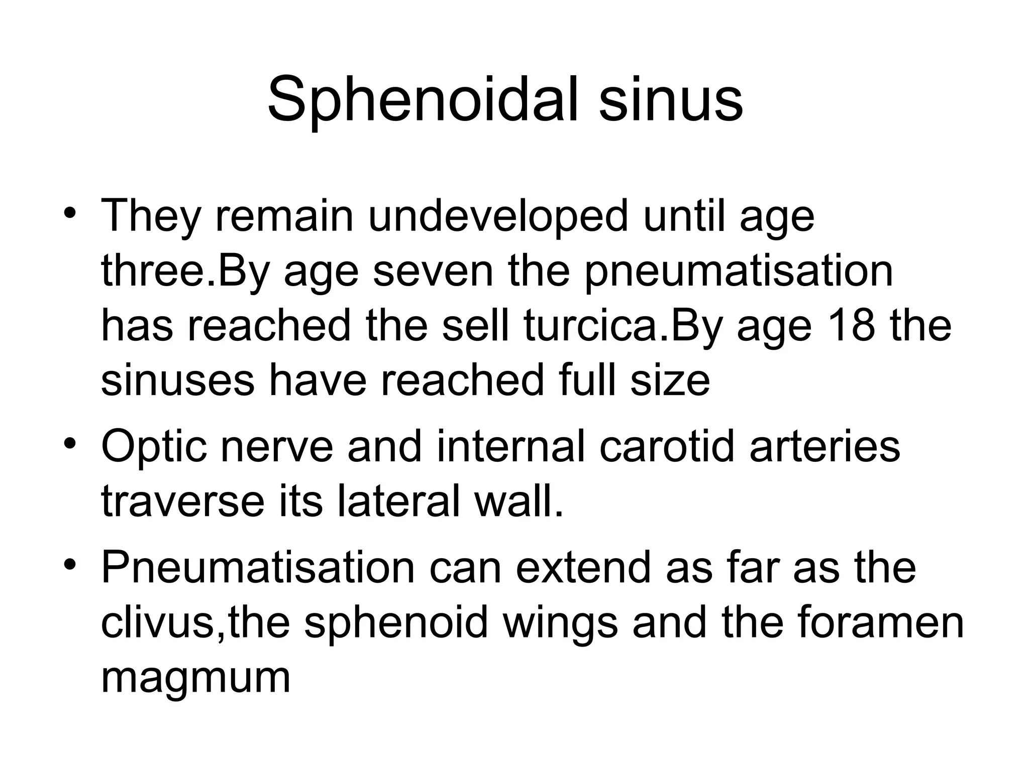 Sphenoidal sinus
• They remain undeveloped until age
three.By age seven the pneumatisation
has reached the sell turcica.By age 18 the
sinuses have reached full size
• Optic nerve and internal carotid arteries
traverse its lateral wall.
• Pneumatisation can extend as far as the
clivus,the sphenoid wings and the foramen
magmum
 