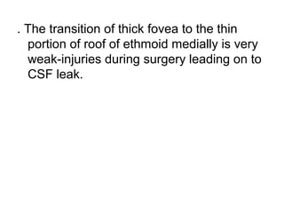 . The transition of thick fovea to the thin
portion of roof of ethmoid medially is very
weak-injuries during surgery leading on to
CSF leak.
 